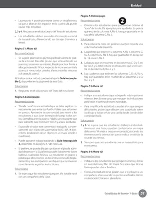 2
Unidad
Guía didáctica del docente • 3º básico 57
•	 La pregunta 4 puede plantearse como un desafío extra,
ya que al abarcar dos espacios en la cuadrícula, puede
causar más dificultad.
2, 3 y 4. Respuestas en el solucionario delTexto del estudiante.
•	 Los estudiantes deben entender el concepto espacial
de la cuadrícula, diferenciando sus dos ejes (números y
letras).
Página 51 Ahora tú!
Recomendaciones
•	 Se sugiere practicar los puntos cardinales antes de reali-
zar la actividad. Para ello, pídales que se levanten de sus
puestos y observen su entorno. Puede practicar frente a
ellos; por ejemplo:“Al sur, respecto de mi, se encuentra la
pizarra; al norte, todos ustedes; al este, están las ventanas
y al oeste, la puerta”.
Al finalizar esta actividad, pueden trabajar la Guía fotocopia-
ble 2, disponible en la página 66 de esta Guía.
Solucionario
1.	 Respuesta en el solucionario del Texto del estudiante.
Página 52 Miniequipo
Recomendaciones
•	 “Batalla naval”es una actividad que se debe explicar co-
rrectamente para evitar confusión. Pídales que se formen
en parejas. Aproveche la oportunidad para reunir a los
estudiantes al azar. Lean las reglas del juego todos jun-
tos. Ejemplifique en la pizarra. Pídale a un estudiante que
pase adelante para“combatir”con él y aclarar las dudas.
•	 Es posible vincular este contenido y trabajarlo transver-
salmente con el área de Matemática (MA03 OA14: Des-
cribir la localización de un objeto en un mapa simple o
cuadrícula).
•	 Puede apoyar el trabajo realizando la Guía fotocopiable
3, disponible en la página 67 de esta Guía.
•	 Si prefiere, se puede dibujar con tiza en el piso la activi-
dad descrita en la Guía fotocopiable (idealmente sobre
baldosas cuadradas). Reúna a sus estudiantes en grupos y
pídales que ellos mismos se den instrucciones de despla-
zamiento y sus compañeros verifiquen que se muevan
correctamente según las instrucciones.
Solucionario
1.	 Se espera que los estudiantes jueguen a la batalla naval
con un compañero de la clase.
Página 53 Miniequipo
Recomendaciones
•	 Oriente a los estudiantes para que puedan ordenar el
"caos" de la sala. Dé ejemplos para ayudarlos: La pelota
que está en la columna A, fila 6, hay que guardarla en la
caja de la columna G, fila 5.
Solucionario
1.	 Para ordenar la mesa del profesor, pueden moverla una
columna hacia la izquierda.
2.	 Las pelotas que están en la columna A, fila 6, columna C,
fila 5, columna G, fila 4, hay que guardarlas en la caja de
la columna G, fila 5.
3.	 La basura que se encuentra en las columnas C, D y E, en
las filas 5 y 6, debe botarse en el basurero que se encuen-
tra en la columna B, filas 4 y 5.
4.	 Los cuadernos que están en las columnas C, D y E, fila 4,
hay que guardarlos en el mueble de las columnas C y D,
filas 2 y 3.
Página 53 Ahora tú!
Recomendaciones	
•	 Indique a sus estudiantes que subrayen lo más importante
mientras leen. En este caso, que marquen las indicaciones
para hacer el camino al tesoro escondido.
•	 Para simplificar la actividad y ayudar a los que tengan
dificultades, pídales que dibujen una cuadrícula sobre
su dibujo y luego señale una casilla desde donde debe
comenzar Rocío.
Solucionario
1 y 2. Se espera que los estudiantes trabajen individual-
mente en una hoja y puedan confeccionar un mapa
del cuento“Mi viaje al bosque encantado”, ubicando los
elementos en la orientación que se indica, sin olvidar la
rosa de los vientos.
3.	 Se espera que cada estudiante cree un nuevo título para
este cuento.
Página 54 Ahora tú!
Recomendaciones
•	 Indique a los estudiantes que pongan números y letras
en las columnas y filas del mapa. Se espera que de esa
forma puedan ubicar América.
•	 Como actividad adicional, pídales que le expliquen a un
compañero, ahora usando los puntos cardinales, dónde
está ubicado Chile en el planisferio.
 
