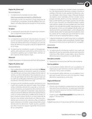 2
Unidad
Guía didáctica del docente • 3º básico 59
Página 58 ¿Cómo voy?
Recomendaciones
•	 Complemente lo enseñado con este video:
	 http://www.youtube.com/watch?v=yPNsE9huZaU
	 Deténgalo cuando sea necesario y haga preguntas de
comprensión y vocabulario. Anote las palabras más com-
plejas y, al finalizar, pida que las busquen en el diccionario.
Solucionario
Yo opino
1.	 La respuesta es personal, pero se espera que compren-
dan su importancia para ubicarnos.
Descubro y enseño
1.	 La respuesta es personal de cada estudiante. Se espera
que los estudiantes expliquen que la cuadrícula es una
manera de ordenar elementos en el espacio, así como las
líneas de referencia nos ayudan a ubicarnos rápidamente
en un mapa.
2.	 Se espera que los estudiantes ocupen un lenguaje geo-
gráfico adecuado para explicarle las definiciones a su
compañero; palabras que no deben faltar: orientan, or-
den, organiza, divide, espacio, mapa.
Ahora tú!
1, 2 y 3. Respuestas en el solucionario delTexto del estudiante.
Página 59 ¿Cómo voy?
Recomendaciones
•	 Para modelar, lleve un ejemplo de la actividad del Manos
a la obra y péguelo en el pizarrón (ojalá de un tamaño
más grande que una hoja carta). Indique dónde están el
asiento y escritorio del profesor. Para estudiantes con un
ritmo de aprendizaje más lento, lleve algunas hojas con
la cuadrícula ya dibujada y elementos que permitan a los
estudiantes orientarse dentro de la sala.
•	 Se espera que los estudiantes puedan orientarse en una
cuadrícula y puedan leer algunos mapas. Para integrar
ambos contenidos de la lección y para dar un cierre, pro-
yecte en la pizarra una trasparencia del continente ame-
ricano con una cuadrícula incorporada. Luego, pegue por
todo el continente diferentes elementos representativos,
como un cóndor (arriba de la cordillera de los Andes), un
barco (sobre el océano Pacífico), un moái (sobre Isla de
Pascua), unos árboles (sobre Brasil), etc. Pida a los estu-
diantes que reconozcan las columnas y filas, e invítelos a
pasar a la pizarra a anotarlas. Luego, pregúnteles al azar
dónde están los elementos. Puede sacarlos y pedirles
que ellos mismos los peguen siguiendo instrucciones
de sus compañeros.
•	 Si algunos estudiantes aún cometen errores conceptua-
les y de representación abstracta, invítelos a formar un
zoológico. Recorte círculos grandes de diferentes colo-
res y póngalos sobre el piso. Luego, ofrézcales bloques
de madera u otros materiales y formen corrales. Juntos,
pongan animales dentro (si no hay materiales en el co-
legio, puede pedirles que traigan juguetes de animales
de sus casas o hacerlos con material reciclado). Cuando
todo esté listo, súbalos a la mesa y pídales que miren hacia
abajo lo más verticalmente posible. Haga preguntas como
las siguientes: ¿Cómo se ve el zoológico desde arriba?, ¿se
observa lo mismo que desde abajo?, ¿cómo dibujarías los
corrales desde arriba? Se espera que los estudiantes miren
los colores de los corrales para que entiendan la “visión
aérea”con la que se representan planos y mapas.
•	 Si algunos estudiantes no saben lo que hace un cartógrafo,
oriéntelos y cuénteles sobre esta profesión.También hága-
los buscar en el diccionario el significado de "cartografía".
Solucionario
Manos a la obra
1.	 Se espera que los estudiantes realicen una cuadrícula
parecida a la que han aprendido, donde estén presentes
columnas y filas. Deben ocupar regla y ubicar distintos
elementos que se encuentran en su sala de clases.
Descubro y enseño
1.	 Respuesta en el solucionario del Texto del estudiante.
Con tus palabras
1.	 Los estudiantes deben definirlo con sus palabras. Se
espera que ocupen términos como los siguintes: repre-
sentación, Tierra, visión completa.
2.	 Los estudiantes deben definirlo con sus palabras. Se es-
pera que ocupen términos como los siguintes: mapa,
elementos característicos, entre otros.
Página 60 Ahora tú!
Recomendaciones
•	 Oriente a los estudiantes a preguntarse por qué el pla-
neta tiene líneas de referencia. Se espera que entiendan
que es la manera que el ser humano inventó para orien-
tarse en el planeta.
•	 Puede ocupar el Guía fotocopiable 7, disponible en la
página 71 de esta Guía.
Solucionario
1, 2 y 3. Respuesta en el solucionario delTexto del estudiante.
 