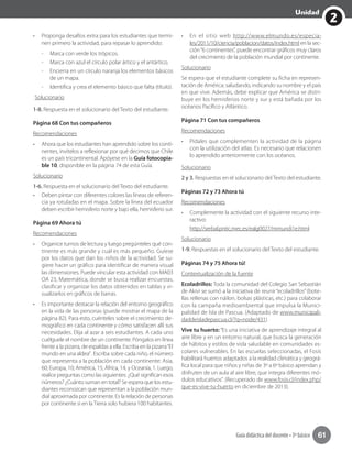 2
Unidad
Guía didáctica del docente • 3º básico 61
•	 Proponga desafíos extra para los estudiantes que termi-
nen primero la actividad, para repasar lo aprendido:
-- 	Marca con verde los trópicos.
-- Marca con azul el círculo polar ártico y el antártico.
-- Encierra en un círculo naranja los elementos básicos
de un mapa.
-- Identifica y crea el elemento básico que falta (título).
Solucionario
1-8. Respuesta en el solucionario del Texto del estudiante.
Página 68 Con tus compañeros
Recomendaciones
•	 Ahora que los estudiantes han aprendido sobre los conti-
nentes, invítelos a reflexionar por qué decimos que Chile
es un país tricontinental. Apóyese en la Guía fotocopia-
ble 10, disponible en la página 74 de esta Guía.
Solucionario
1-6. Respuesta en el solucionario del Texto del estudiante.
•	 Deben pintar con diferentes colores las líneas de referen-
cia ya rotuladas en el mapa. Sobre la línea del ecuador
deben escribir hemisferio norte y bajo ella, hemisferio sur.
Página 69 Ahora tú
Recomendaciones
•	 Organice turnos de lectura y luego pregúnteles qué con-
tinente es más grande y cuál es más pequeño. Guíese
por los datos que dan los niños de la actividad. Se su-
giere hacer un gráfico para identificar de manera visual
las dimensiones. Puede vincular esta actividad con MA03
OA 23, Matemática, donde se busca realizar encuestas,
clasificar y organizar los datos obtenidos en tablas y vi-
sualizarlos en gráficos de barras.
•	 Es importante destacar la relación del entorno geográfico
en la vida de las personas (puede mostrar el mapa de la
página 82). Para esto, cuénteles sobre el crecimiento de-
mográfico en cada continente y cómo satisfacen allí sus
necesidades. Elija al azar a seis estudiantes. A cada uno
cuélguele el nombre de un continente. Póngalos en línea
frente a la pizarra, de espaldas a ella. Escriba en la pizarra“El
mundo en una aldea”. Escriba sobre cada niño, el número
que representa a la población en cada continente: Asia,
60; Europa, 10; América, 15; África, 14, y Oceanía, 1. Luego,
realice preguntas como las siguientes: ¿Qué significan esos
números? ¿Cuánto suman en total? Se espera que los estu-
diantes reconozcan que representan a la población mun-
dial aproximada por continente. Es la relación de personas
por continente si en la Tierra solo hubiera 100 habitantes.
•	 En el sitio web http://www.elmundo.es/especia-
les/2011/10/ciencia/poblacion/datos/index.html en la sec-
ción“6 continentes”, puede encontrar gráficos muy claros
del crecimiento de la población mundial por continente.
Solucionario
Se espera que el estudiante complete su ficha en represen-
tación de América: saludando, indicando su nombre y el país
en que vive. Además, debe explicar que América se distri-
buye en los hemisferios norte y sur y está bañada por los
océanos Pacífico y Atlántico.
Página 71 Con tus compañeros
Recomendaciones
•	 Pídales que complementen la actividad de la página
con la utilización del atlas. Es necesario que relacionen
lo aprendido anteriormente con los océanos.
Solucionario
2 y 3. Respuestas en el solucionario del Texto del estudiante.
Páginas 72 y 73 Ahora tú
Recomendaciones
•	 Complemente la actividad con el siguiente recurso inte-
ractivo:
http://serbal.pntic.mec.es/ealg0027/mmundi1e.html
Solucionario
1-9. Respuestas en el solucionario del Texto del estudiante.
Páginas 74 y 75 Ahora tú!
Contextualización de la fuente
Ecoladrillos: Toda la comunidad del Colegio San Sebastián
de Akivi se sumó a la iniciativa de reunir“ecoladrillos”(bote-
llas rellenas con náilon, bolsas plásticas, etc.) para colaborar
con la campaña medioambiental que impulsa la Munici-
palidad de Isla de Pascua. (Adaptado de www.municipali-
daddeisladepascua.cl/?q=node/431)
Vive tu huerto: “Es una iniciativa de aprendizaje integral al
aire libre y en un entorno natural, que busca la generación
de hábitos y estilos de vida saludable en comunidades es-
colares vulnerables. En las escuelas seleccionadas, el Fosis
habilitará huertos adaptados a la realidad climática y geográ-
fica local para que niños y niñas de 3º a 6º básico aprendan y
disfruten de un aula al aire libre, que integra diferentes mó-
dulos educativos”. (Recuperado de www.fosis.cl/index.php/
que-es-vive-tu-huerto en diciembre de 2013).
 