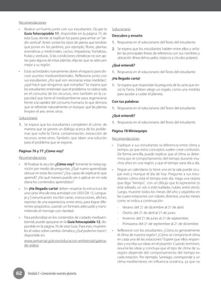 Unidad 2 • Conociendo nuestro planeta62
Recomendaciones
•	 Realice un huerto junto con sus estudiantes. Ocupe la
Guía fotocopiable 11, disponible en la página 75 de
esta Guía, donde se explican los pasos para armar un“Jar-
dín vertical”. Antes sortee los tipos de planta que tendrán
que poner en los jardines; por ejemplo, flores, plantas
aromáticas y medicinales, cactus, trepadoras, hortalizas,
frutas y verduras. Si las condiciones climáticas no son ap-
tas para alguna de estas plantas, elija las que se adecuen
mejor a su región.
•	 Estas actividades nuevamente abren el espacio para dis-
cutir asuntos medioambientales. Reflexione junto con
sus estudiantes: ¿Por qué son necesarias estas medidas?,
¿qué hace que tengamos que tomarlas? Se espera que
los estudiantes entiendan que el problema no radica solo
en el consumo de los recursos, sino también en la ca-
pacidad que tiene el medioambiente para regenerarse
frente a la rapidez del consumo humano, lo que demora
que se reforeste naturalmente un bosque, que las plantas
limpien el aire, entre otros.
Solucionario
1.	 Se espera que los estudiantes completen el cómic de
manera que se genere un diálogo acerca de los proble-
mas que sufre la Tierra: contaminación, extracción de
recursos, entre otros. También, que ideen una solución
para el problema que se expone.
Páginas 76 y 77 ¿Cómo voy?
Recomendaciones
•	 Al finalizar la sección ¿Cómo voy?, fomente la metacog-
nición por medio de preguntas: ¿Qué nuevo aprendizaje
obtuve en estas lecciones? ¿Soy capaz de explicar lo que
aprendí? ¿De qué manera puedo ver o aplicar en mi vida
diaria los contenidos aprendidos?
•	 En ¡Ha llegado carta! deben respetar la estructura de
una carta. Vincule esta actividad con LE03 OA 15, Lengua-
je y Comunicación: escribir cartas, instrucciones, afiches,
reportes de una experiencia, entre otros, para lograr dife-
rentes propósitos, usando un formato adecuado y trans-
mitiendo el mensaje con claridad.
•	 Para profundizar en los contenidos de cuidado medioam-
biental, puede apoyarse en la Guía fotocopiable 12, dis-
ponible en la página 76 de esta Guía. Para esto, muéstre-
les el video sobre cambio climático ¿Qué podemos hacer?,
disponible en:
www.semarnat.gob.mx/educacion-ambiental/galeria-
de-videos
Solucionario
Descubro y enseño
1.	 Respuesta en el solucionario del Texto del estudiante.
2.	 Se espera que los estudiantes hablen entre ellos y seña-
len las principales líneas de referencia con sus nombres y
ubicación (línea del ecuador, trópicos y círculos polares).
¿Qué entendí?
1.	 Respuesta en el solucionario del Texto del estudiante.
¡Ha llegado carta!
1.	 Se espera que respondan la pregunta de la carta que en-
vió la Tierra. Deben elegir un regalo, como una medida
para ayudar a cuidar el planeta.
Con tus palabras
1.	 Respuesta en el solucionario del Texto del estudiante.
¿Qué entendí?
1.	 Respuesta en el solucionario del Texto del estudiante.
Página 78 Miniequipo
Recomendaciones
•	 Explique a sus estudiantes la diferencia entre clima y
tiempo, ya que estos conceptos suelen crear confusión.
De forma sencilla, puede explicar que el clima se deter-
mina por el comportamiento del tiempo durante mu-
chos años en una región, y que el tiempo varía día a día.
•	 Pegue un calendario (si tiene uno en la sala puede ocu-
par ese) y marque el día de hoy. Pregunte a sus estu-
diantes cómo está el tiempo este día. Haga una tarjeta
que diga "tiempo", con un dibujo que lo represente (si
está soleado, un sol; si está nublado, nubes, entre otros).
Luego, muestre todos los meses del año y sepárelos en
las cuatro estaciones con colores distintos; una los meses
como se indica a continuación:
-- 	Verano: del 21 de diciembre al 21 de abril.
-- Otoño: del 21 de abril al 21 de junio.
-- Invierno: del 21 de junio al 21 de septiembre.
-- Primavera: del 21 de septiembre al 21 de diciembre.
•	 Reflexione con los estudiantes: ¿Cómo es generalmente
el clima de nuestra región? ¿Cómo se comporta el clima
en cada una de las estaciones? Espere que ellos respon-
dan y escriba sus ideas en el pizarrón. Cuando terminen,
resuma las ideas y concluya que el tipo de clima de su
región depende del comportamiento del tiempo en
cada estación. Por ejemplo, Santiago, corresponde a un
clima mediterráneo sin influencia oceánica, ya que no
 