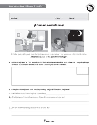 Mat
erialfotocopi
able
Nombre: Curso: Fecha:
¿Cómo nos orientamos?
Guía fotocopiable 1 / Unidad 2 Lección 1
I. Busca un lugar en tu casa, en tu barrio o en la escuela desde donde veas salir el sol. Dibújalo y luego
anota en el cuadro de la derecha el punto cardinal por donde sale el sol.
II. Compara tu dibujo con el de un compañero y luego responde las preguntas.
1. Comparémidibujoconmicompañero(a)llamado(a)
2. ¿El sol sale por el mismo lugar que en el caso de mi compañero?, ¿por qué?
3. ¿En qué orientación sale y se esconde el sol cada día?
En todas partes del mundo cada día nos despertamos en la mañana y nos acostamos a dormir en la noche.
¿El sol saldrá para todos por el mismo lugar?
 