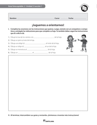 Mat
erialfotocopi
able
Nombre: Curso: Fecha:
¡Juguemos a orientarnos!
I. Completa las oraciones con las instrucciones que quieras. Luego, reúnete con un compañero o compa-
ñera y entrégale las indicaciones para que complete su hoja. Tu también debes seguir las instrucciones
que él o ella te dé.
II. Al terminar, intercambien sus guías y revísenlas. ¡Anímense a inventar más instrucciones!
Guía fotocopiable 2 / Unidad 2 Lección 1
1. Dibuja la rosa de los vientos a la de la hoja.
2. Dibuja un perro al este de la hoja.
3. Dibuja una (elige tú) al norte de la hoja.
4. Dibuja un (elige tú) al sur de la hoja.
5. Dibuja un monstruo al de la hoja.
6. Dibuja un al de la hoja.
 