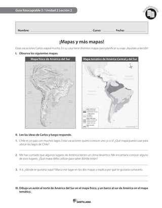 Mat
erialfotocopi
able
Nombre: Curso: Fecha:
¡Mapas y más mapas!
Estas vacaciones Carlos viajará mucho. En su casa tiene distintos mapas para planiﬁcar su viaje. ¡Ayúdalo a decidir!
I. Observa los siguientes mapas.
Guía fotocopiable 5 / Unidad 2 Lección 2
II. Lee las ideas de Carlos y luego responde.
1. Chile es un país con muchos lagos. Estas vacaciones quiero conocer uno ¡sí o sí! ¿Qué mapa puedo usar para
ubicar los lagos de Chile?
2. Me han contado que algunos lugares de América tienen un clima desértico. Me encantaría conocer alguno
de esos lugares. ¿Qué mapa debo utilizar para saber dónde están?
3. A ti, ¿dónde te gustaría viajar? Marca ese lugar en los dos mapas y explica por qué te gustaría conocerlo.
III. Dibuja un avión al norte de América del Sur en el mapa físico, y un barco al sur de América en el mapa
temático.
Mapa físico de América del Sur Mapa temático de América Central y del Sur
 