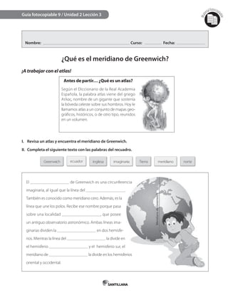 Mat
erialfotocopi
able
Nombre: Curso: Fecha:
¿Qué es el meridiano de Greenwich?
¡A trabajar con el atlas!
Guía fotocopiable 9 / Unidad 2 Lección 3
Antes de partir… ¿Qué es un atlas?
Según el Diccionario de la Real Academia
Española, la palabra atlas viene del griego
Ατλας, nombre de un gigante que sostenía
la bóveda celeste sobre sus hombros. Hoy le
llamamos atlas a un conjunto de mapas geo-
gráficos, históricos, o de otro tipo, reunidos
en un volumen.
I. Revisa un atlas y encuentra el meridiano de Greenwich.
II. Completa el siguiente texto con las palabras del recuadro.
El de Greenwich es una circunferencia
imaginaria, al igual que la línea del .
También es conocido como meridiano cero. Además, es la
línea que une los polos. Recibe ese nombre porque pasa
sobre una localidad , que posee
un antiguo observatorio astronómico. Ambas líneas ima-
ginarias dividen la en dos hemisfe-
rios. Mientras la línea del la divide en
el hemisferio y el hemisferio sur, el
meridiano de la divide en los hemisferios
oriental y occidental.
de Greenwich es una circunferencia
la divide en los hemisferios
 
