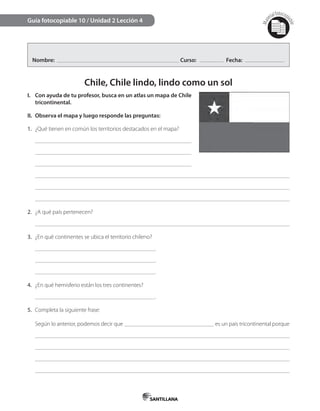 Mat
erialfotocopi
able
Nombre: Curso: Fecha:
Chile, Chile lindo, lindo como un sol
I. Con ayuda de tu profesor, busca en un atlas un mapa de Chile
tricontinental.
II. Observa el mapa y luego responde las preguntas:
1. ¿Qué tienen en común los territorios destacados en el mapa?
2. ¿A qué país pertenecen?
3. ¿En qué continentes se ubica el territorio chileno?
.
.
.
4. ¿En qué hemisferio están los tres continentes?
.
5. Completa la siguiente frase:
Según lo anterior, podemos decir que es un país tricontinental porque
Guía fotocopiable 10 / Unidad 2 Lección 4
 