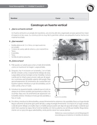 Mat
erialfotocopi
able
Nombre: Curso: Fecha:
Construye un huerto vertical
I. ¿Qué es un huerto vertical?
Un huerto vertical es un arreglo de maceteros, uno encima del otro, organizado así para aprovechar mejor
el espacio en las casas. Su construcción es muy fácil y permite cultivar una pequeña huerta, hecha con
material reciclado.
II. ¿Qué necesito?
•	 Botellas plásticas de 1,5 o 2 litros, con tapa (usarás tres
por arreglo).
•	 3 metros de cuerda, ojalá de cáñamo u otro material firme.
•	 Tijeras.
•	 6 arandelas.
•	 Tierra.
•	 Semillas de plantas pequeñas.
III. ¿Cómo se hace?
1. Pide ayuda a un adulto para cortar un lado de la botella
,como se muestra en la imagen. Luego píntalas.
2. Después, haz 4 incisiones en la botella, 2 en el lado
donde cortaste y otras 2 exactamente debajo de estas.
Luego debes armar el arreglo con las 3 botellas. Corta la
cuerda por la mitad y pasa una por cada par de aguje-
ros. La primera será la botella superior del arreglo. Deja
aproximadamente 30 centímetros de cuerda libre por
la parte superior. Introduce un par de arandelas, una en
cada cuerda, y haz un nudo.
3. Introduce la siguiente botella, cuidando que el corte se
ubique en el mismo sentido que la primera, es decir, ha-
cia arriba. Deja unos 30 centímetros de separación con
la botella anterior. Introduce el otro par de arandelas y
haz un nudo.
4. Por último, introduce la última botella y amarra firmemente los extremos a las arandelas. Busca un lugar donde
llegue suficiente sol durante gran parte del día y cuelga el arreglo firmemente. Si lo haces en un lugar cerrado,
cuida de poner debajo una toalla vieja o un balde porque puede caer algo de agua del arreglo. Cuidando que
estén bien puestas las tapas, llena ¾ de las botellas con tierra y planta una semilla por botella. Riega diaria-
mente con un poco de agua cada botella y verás pronto crecer tus nuevas plantas.
Referencias: www.rosenbaum.com.br/blog/page/4/
www.labioguia.com/plantar-en-botellas-de-plastico
Guía fotocopiable 11 / Unidad 2 Lección 4
Nudo en la arandela
 