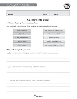 Mat
erialfotocopi
able
Nombre: Curso: Fecha:
Calentamiento global
I. Observen el video que les mostrará su profesor.
II. A partir de la información del video, completa las oraciones según corresponda:
Los antepasados... se preguntan qué se puede hacer.
El planeta... está llegando a sus límites.
La regla de las 3 erres es... respetaban la Tierra.
Todos los países... reduce, reutiliza y recicla.
Esta amenaza... es un reto a la inteligencia humana.
III. Responde las siguientes preguntas.
1. ¿Qué medidas plantea el video para reducir el consumo? Agrega otras que tú conozcas.
2. ¿Qué nos pueden dar el viento y el sol?, ¿a qué podrían remplazar?
3. ¿Quién es el principal responsable de los daños al ecosistema?, ¿por qué?
Guía fotocopiable 12 / Unidad 2 Lección 5
 