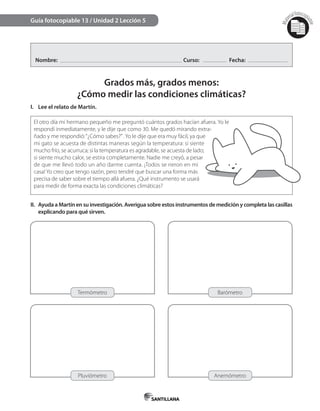 Mat
erialfotocopi
able
Nombre: Curso: Fecha:
Grados más, grados menos:
¿Cómo medir las condiciones climáticas?
I. Lee el relato de Martín.
Guía fotocopiable 13 / Unidad 2 Lección 5
II. AyudaaMartínensuinvestigación.Averiguasobreestosinstrumentosdemediciónycompletalascasillas
explicando para qué sirven.
El otro día mi hermano pequeño me preguntó cuántos grados hacían afuera. Yo le
respondí inmediatamente, y le dije que como 30. Me quedó mirando extra-
ñado y me respondió:“¿Cómo sabes?”. Yo le dije que era muy fácil, ya que
mi gato se acuesta de distintas maneras según la temperatura: si siente
mucho frío, se acurruca; si la temperatura es agradable, se acuesta de lado;
si siente mucho calor, se estira completamente. Nadie me creyó, a pesar
de que me llevó todo un año darme cuenta. ¡Todos se rieron en mi
casa! Yo creo que tengo razón, pero tendré que buscar una forma más
precisa de saber sobre el tiempo allá afuera. ¿Qué instrumento se usará
para medir de forma exacta las condiciones climáticas?
Termómetro Barómetro
Pluviómetro Anemómetro
 