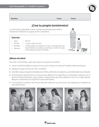 Mat
erialfotocopi
able
Nombre: Curso: Fecha:
¡Crea tu propio termómetro!
A continuación, aprenderán a hacer su propio termómetro para medir la
temperatura. Reúnanse en grupos de tres compañeros.
Guía fotocopiable 15 / Unidad 2 Lección 5
Materiales
•	 Agua
•	 Alcohol
•	 Bombilla
•	 Plasticina
•	 Plumón
•	 1 jugo en polvo de color
•	 1 Botella plástica de bebida con tapa. La botella debe estar
limpia. Pídanle a su profesor que le haga un orificio a la tapa
de la botella, para pasar la bombilla.
¡Manos a la obra!
Para crear su termómetro, sigan estos pasos con ayuda de su profesor.
1. Llenen ¾ de de la botella con agua y el otro cuarto restante con alcohol. No deben beber este líquido.
2. Agreguen el jugo en polvo de color a la botella.
3. Atornillen la tapa, empujen la bombilla por el orificio y afírmenla con plasticina. La bombilla debe tocar el líquido.
4. ¡El termómetro está listo! Para ver cómo funciona, déjenlo en un lugar fresco y sombreado y marquen con un
plumón la altura del líquido. Luego, repitan el experimento, pero ahora déjenlo al sol o en un lugar caluroso.
Marquen nuevamente con el plumón la altural del líquido.
5. Con ayuda de su profesor de Ciencias Naturales, elaboren una conclusión que explique los resultados de
este experimento.
 