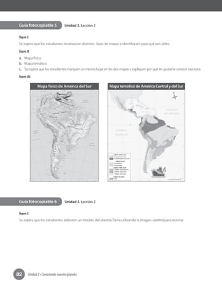 Unidad 2 • Conociendo nuestro planeta82
Unidad 2. Lección 2
Unidad 2. Lección 2
Ítem I
Se espera que los estudiantes reconozcan distintos tipos de mapas e identifiquen para qué son útiles.
Ítem II
a. Mapa físico.
b. Mapa temático.
c. Se espera que los estudiantes marquen un mismo lugar en los dos mapas y expliquen por qué les gustaría conocer esa zona.
Ítem III
Ítem I
Se espera que los estudiantes elaboren un modelo del planeta Tierra utilizando la imagen satelital para recortar.
Guía fotocopiable 5
Guía fotocopiable 6
Mapa físico de América del Sur Mapa temático de América Central y del Sur
 