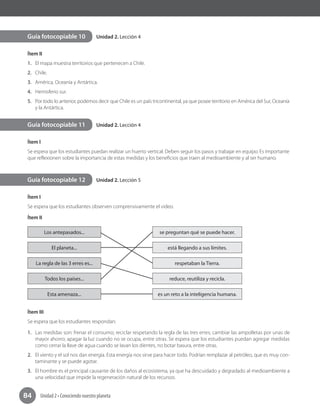 Unidad 2 • Conociendo nuestro planeta84
Unidad 2. Lección 4
Unidad 2. Lección 4
Unidad 2. Lección 5
Ítem II
1.	 El mapa muestra territorios que pertenecen a Chile.
2.	 Chile.
3.	 América, Oceanía y Antártica.
4.	 Hemisferio sur.
5.	 Por todo lo anterior, podemos decir que Chile es un país tricontinental, ya que posee territorio en América del Sur, Oceanía
y la Antártica.
Ítem I
Se espera que los estudiantes puedan realizar un huerto vertical. Deben seguir los pasos y trabajar en equipo. Es importante
que reflexionen sobre la importancia de estas medidas y los beneficios que traen al medioambiente y al ser humano.
Ítem I
Se espera que los estudiantes observen comprensivamente el video.
Ítem II
Los antepasados... se preguntan qué se puede hacer.
El planeta... está llegando a sus límites.
La regla de las 3 erres es... respetaban la Tierra.
Todos los países... reduce, reutiliza y recicla.
Esta amenaza... es un reto a la inteligencia humana.
Ítem III
Se espera que los estudiantes respondan:
1.	 Las medidas son: frenar el consumo; reciclar respetando la regla de las tres erres; cambiar las ampolletas por unas de
mayor ahorro; apagar la luz cuando no se ocupa, entre otras. Se espera que los estudiantes puedan agregar medidas
como cerrar la llave de agua cuando se lavan los dientes, no botar basura, entre otras.
2.	 El viento y el sol nos dan energía. Esta energía nos sirve para hacer todo. Podrían remplazar al petróleo, que es muy con-
taminante y se puede agotar.
3.	 El hombre es el principal causante de los daños al ecosistema, ya que ha descuidado y degradado al medioambiente a
una velocidad que impide la regeneración natural de los recursos.
Guía fotocopiable 10
Guía fotocopiable 11
Guía fotocopiable 12
 