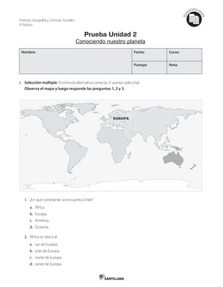 Mat
erialfotocopi
able
Prueba Unidad 2
Conociendo nuestro planeta
Nombre: Fecha: Curso:
Puntaje: Nota:
I. Selección múltiple. Encierra la alternativa correcta. (1 punto cada una).
Observa el mapa y luego responde las preguntas 1, 2 y 3.
1. ¿En qué continente se encuentra Chile?
a. África.
b. Europa.
c. América.
d. Oceanía.
2. África se ubica al:
a. sur de Europa.
b. este de Europa.
c. norte de Europa.
d. oeste de Europa.
Historia, Geografía y Ciencias Sociales
3º básico
 