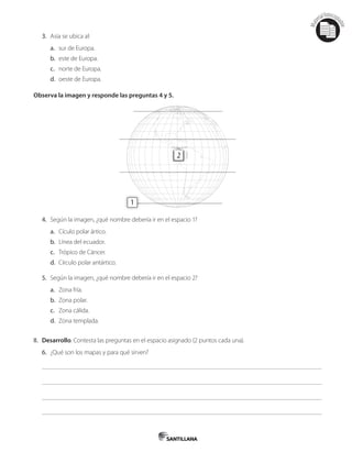 Mat
erialfotocopi
able
3. Asia se ubica al:
a. sur de Europa.
b. este de Europa.
c. norte de Europa.
d. oeste de Europa.
Observa la imagen y responde las preguntas 4 y 5.
2
1
4. Según la imagen, ¿qué nombre debería ir en el espacio 1?
a. Cículo polar ártico.
b. Línea del ecuador.
c. Trópico de Cáncer.
d. Círculo polar antártico.
5. Según la imagen, ¿qué nombre debería ir en el espacio 2?
a. Zona fría.
b. Zona polar.
c. Zona cálida.
d. Zona templada.
II. Desarrollo. Contesta las preguntas en el espacio asignado (2 puntos cada una).
6. ¿Qué son los mapas y para qué sirven?
 