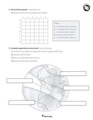 Mat
erialfotocopi
able
III. Pensamiento espacial (1 punto cada una).
10.Sigue las instrucciones y completa esta cuadrícula.
1 3 52 4 6
A
C
E
B
D
F
G
Dibuja:
a. Una estrella en fila D, columna 5.
b. Un triángulo en fila F, columna 3.
c. Un círculo en fila B, columna 2.
d. Una luna en fila E, columna 1.
e. Un corazón en fila A, columna 5.
IV. Completa siguiendo las instrucciones (1 punto cada una).
11. Escribe en los recuadros los nombres de las líneas imaginarias de la Tierra.
12.Achura el océano Pacífico.
13.Pinta con rojo el continente americano.
14.Rotula el nombre de los hemisferios.
 