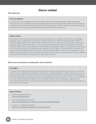 Unidad 2 • Conociendo nuestro planeta94
Cierre unidad
Más sugerencias
Crear una maqueta
Las representaciones en geografía son muy necesarias, y una manera de realizarlas es por medio de maquetas.
Confeccione con sus estudiantes una maqueta de alguno de los temas de la unidad. Por ejemplo, se recomienda hacer
un planisferio del continente americano con plasticina. Puede apoyarse en el atlas y realizar un mapa temático, donde
se observen: fauna característica, comidas típicas, relieves más importantes, entre otros.
Salida a terreno
Una excelente oportunidad para salir de la sala de clases y aprender, son las salidas a terreno. Estas son actividades
pedagógicas que complementan el currículum y permiten aprender por medio de la experimentación. Realice al
menos una salida a terreno en la unidad 2. Debe considerar fecha, hora, lugar de la actividad, permisos de los padres,
transporte, abrigo y alimentación. Piense en un tema que quiera abordar según el entorno geográfico en el que se
encuentre. Plantee objetivos, relaciónelos con los contenidos aquí abordados y elabore una pauta de observación para
los alumnos. Se espera que los estudiantes puedan relacionar lo que ya saben con los elementos o condiciones del
lugar que visitan (por ejemplo, aspectos del clima y del paisaje). Siempre deben concluir con actividades de cierre; por
ejemplo, hacer un dibujo de lo que más les llamó la atención, realizar un plano o mapa del lugar que visitaron, elaborar
un pequeño informe de las cosas que hicieron u observaron, entre otras.
Más recursos (cine, literatura, minibiografías, sitios de Internet)
Cine: Wall-e
Es una película que plantea la temática ambiental de nuestros tiempos y las posibles consecuencias si no cambiamos
nuestra conducta. Luego de que el hombre contaminara por completo el planeta y no dejara más que basura, se van
en sus naves espaciales. Después de 700 años de robots limpiando la Tierra, el único que queda en funcionamiento es
Wall-e, que sigue animoso cumpliendo su misión. Además de limpiar, explora y le gustan las “cosas”, las que colecciona
en su casa. A partir de la película, reflexione con los estudiantes sobre la crisis ambiental que se agudiza con el
calentamiento global. Se espera que los estudiantes comprendan que el consumismo indiscriminado no garantiza una
vida sostenible y sustentable.
Sitios en Internet
•• Portal de geografía para niños
http://www.migeografia.cl/
•• Recursos generales para profesores
http://miclase.wordpress.com/category/3-conocimiento-medio/geografia/
•• Cuentos con vocabulario geográfico
http://www.mundolatino.org/cuentos-ninos-tesoro-arcoiris/
 