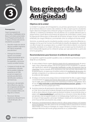 Unidad 3 • Los griegos de la Antigüedad96
3
Unidad
Los griegos de la
Antigüedad
Prerrequisitos
Según la progresión de
contenidos y habilidades de las
Bases Curriculares presentadas
en el Programa de Estudio de
3° básico, al iniciar este año los
estudiantes ya pueden:
•	 Describir modos de vida de
algunos pueblos originarios
de Chile en el período
precolombino.
•	 Distinguir los diversos
aportes a la sociedad
chilena proveniente de los
pueblos originarios y de
los españoles, y reconocer
nuestra sociedad mestiza.
•	 Comparar el modo de vida
y expresiones culturales
de los pueblos indígenas
presentes en el Chile
actual con respecto al
período precolombino,
identificando cambios y
permanencias.
•	 Reconocer y dar ejemplos
de la influencia y aportes
de inmigrantes de distintas
naciones a la diversidad
de la sociedad chilena a lo
largo de su historia.
•	 Reconocer diversas
expresiones del patrimonio
cultural del país y de su
región.
Objetivos de la unidad
La Unidad 3 Los griegos de la Antigüedad es una primera aproximación a la presencia
de la herencia clásica en nuestra vida cotidiana. En ella se espera que los estudiantes
logren relacionar el legado de la civilización griega en el presente y en la civilización oc-
cidental. La unidad busca familiarizar a los estudiantes con un pasado relevante para su
propia historia, a partir del reconocimiento de aspectos de continuidad y cambio, como
la organización democrática, el desarrollo de la historia, el teatro, el arte, la mitología,
la filosofía y los Juegos Olímpicos, y así entender cómo se configura el mundo actual.
Asimismo, se pretende que los estudiantes puedan conectar y valorar las diferentes es-
trategias con las que el ser humano ha enfrentado los desafíos de adaptación, valorando
con ello el origen de sus propias raíces. La unidad 3 tiene directa relación con el eje de
Geografía, abordado en la unidad 2 del texto, ya que se espera que los estudiantes va-
loren el desarrollo logrado por la civilización griega, que supo aprovechar su particular
entorno geográfico.
Recomendaciones para favorecer el ambiente de aprendizaje
Las siguientes sugerencias pueden ayudarle a crear un ambiente que favorezca el apren-
dizaje de sus estudiantes.
1. En esta unidad, el texto sugiere diversos juegos de rol y representaciones de perso-
najes, mitos y leyendas griegas. Este recurso genera en los estudiantes un aprendi-
zaje significativo, además de desarrollar habilidades sociales, de expresión oral y la
creatividad. Frente al desafío de la vestimenta o de crear artículos relacionados con
la representación, se espera que el profesor potencie la reutilización de recursos, por
ejemplo, incluyendo en sus rúbricas de evaluación el uso de materiales reciclados en
la confección del material.
2. El trabajo con fuentes de la antigua Grecia es fundamental. Por ello se sugiere indagar
constantemente en páginas de Internet relacionadas con cultura griega. Existen pági-
nas en inglés, pero que tienen traducción instantánea en diversos navegadores. Tal es
el caso de http://www.bbc.co.uk/schools/primaryhistory/ancient_greeks/ un sitio
con diferentes recursos y juegos para niños.
3. Incentive instancias de participación relacionadas con promotores de la cultura griega
en Chile.Tal es el caso de la Fundación Mustakis, la que busca potenciar el conocimien-
to de la cultura clásica en el país a partir de diversas iniciativas. Se recomienda visitar su
página web www.mundomitos.cl y participar de sus concursos o tomar ideas de ellos,
por ejemplo, crear un juguete basado en la mitología griega. Puede hacer un concurso
en el que el mejor juguete o personaje mitológico creado por los estudiantes pase a
ser la“mascota”del curso durante esta unidad.
4. Promueva constantemente la relación entre la cultura griega antigua y el contexto
de los estudiantes. Para ello, potencie las actividades lúdicas propuestas en el texto
relacionadas con el arte, la mitología, los Juegos Olímpicos, el teatro, entre otros, y
destaque elementos del mundo griego presentes en su cotidianeidad.
 