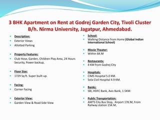 3 BHK Apartment on Rent at Godrej Garden City, Tivoli Cluster
B/h. Nirma University, Jagatpur, Ahmedabad.
 Description:
 Exterior Views
 Allotted Parking
 Property Features:
 Club Hose, Garden, Children Play Area, 24 Hours
Security, Power backup,
 Floor Size:
 1729 Sq ft. Super built-up.
 Facing:
 Corner Facing
 Exterior View:
 Garden View & Road Side View
 School:
 Walking Distance from Home (Global Indian
International School)
 Movie Theater:
 Within 6K.M
 Restaurants:
 4 KM from Godrej City
 Hospitals:
 CIMS Hospital 5.0 KM.
 Sola Civil Hospital 4.9 KM.
 Banks:
 SBI, HDFC Bank, Axis Bank, 1.5KM.
 Public Transportation:
 AMTS City Bus Stop, Airport 17K.M, From
Railway station 15K.M,
 