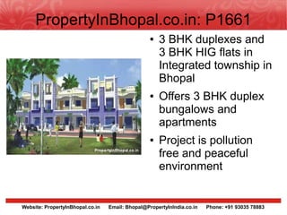 PropertyInBhopal.co.in: P1661
                                                  ●   3 BHK duplexes and
                                                      3 BHK HIG flats in
                                                      Integrated township in
                                                      Bhopal
                                                  ●   Offers 3 BHK duplex
                                                      bungalows and
                                                      apartments
                                                  ●   Project is pollution
                                                      free and peaceful
                                                      environment


Website: PropertyInBhopal.co.in   Email: Bhopal@PropertyInIndia.co.in   Phone: +91 93035 78883
 