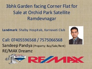 3bhk Garden facing Corner Flat for Sale at Orchid Park Satellite Ramdevnagar 
Landmark: ShalbyHospitals, KarnavatiClub 
Call: 07405596568 / 7575066568 
SandeepPandya(Property: Buy/Sale/Rent) 
RE/MAX Dreamz  