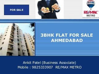LOGO
Company SALE
   FOR




                    3BHK FLAT FOR SALE
                       AHMEDABAD



          Ankit Patel (Business Associate)
        Mobile : 9825333907 RE/MAX METRO
 