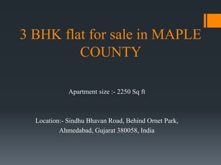 3 BHK flat for sale in MAPLE
COUNTY
Apartment size :- 2250 Sq ft
Location:- Sindhu Bhavan Road, Behind Ornet Park,
Ahmedabad, Gujarat 380058, India
 
