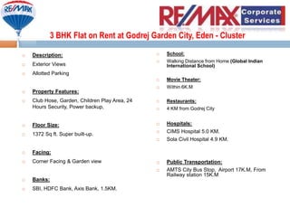 3 BHK Flat on Rent at Godrej Garden City, Eden - Cluster
 Description:
 Exterior Views
 Allotted Parking
 Property Features:
 Club Hose, Garden, Children Play Area, 24
Hours Security, Power backup,
 Floor Size:
 1372 Sq ft. Super built-up.
 Facing:
 Corner Facing & Garden view
 Banks:
 SBI, HDFC Bank, Axis Bank, 1.5KM.
 School:
 Walking Distance from Home (Global Indian
International School)
 Movie Theater:
 Within 6K.M
 Restaurants:
 4 KM from Godrej City
 Hospitals:
 CIMS Hospital 5.0 KM.
 Sola Civil Hospital 4.9 KM.
 Public Transportation:
 AMTS City Bus Stop, Airport 17K.M, From
Railway station 15K.M,
 