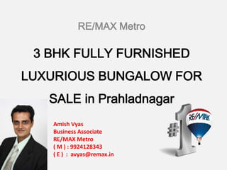 RE/MAX Metro

3 BHK FULLY FURNISHED
LUXURIOUS BUNGALOW FOR

SALE in Prahladnagar
AmishVyas
Amish Vyas
Business Associate
RE/MAX Metro
( M ) : 9924128343
( E ) : avyas@remax.in

 