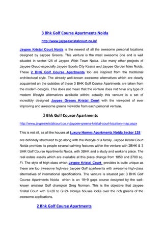 3 Bhk Golf Course Apartments Noida
               http://www.jaypeekristalcourt.co.in/

Jaypee Kristal Court Noida is the newest of all the awesome personal locations
designed by Jaypee Greens. This venture is the most awesome one and is well
situated in sector-128 of Jaypee Wish Town Noida. Like many other projects of
Jaypee Group especially Jaypee Sports City Kassia and Jaypee Garden Isles Noida,
These 2 BHK Golf Course Apartments too are inspired from the traditional
architectural style. The already well-known awesome alternatives which are clearly
acquainted on the outsides of these 3 BHK Golf Course Apartments are taken from
the modern designs. This does not mean that the venture does not have any type of
modern lifestyle alternatives available within; actually this venture is a set of
incredibly designed Jaypee Greens Kristal Court with the viewpoint of ever
improving and awesome greens viewable from each personal venture.

                3 Bhk Golf Course Apartments
http://www.jaypeekristalcourt.co.in/jaypee-greens-kristal-court-location-map.aspx

This is not all, as all the houses at Luxury Homes Apartments Noida Sector 128

are definitely structured to go along with the lifestyle of a family. Jaypee Kristal Court
Noida provides its people several calming features within the venture with 2BHK & 3
BHK Golf Course Apartments Noida, with 3BHK and a study and worker’s place. The
real estate assets which are available at this place change from 1850 and 2700 sq.
Ft. The style of high-class which Jaypee Kristal Court provides is quite unique as
these are top awesome high-rise Jaypee Golf apartments with awesome high-class
alternatives of international specifications. The venture is situated just 3 BHK Golf
Course Apartments Noida which is an 18+9 gaps course designed by the well-
known amateur Golf champion Greg Norman. This is the objective that Jaypee
Kristal Court with G+20 to G+24 storeys houses looks over the rich greens of the
awesome applications.

            2 Bhk Golf Course Apartments
 