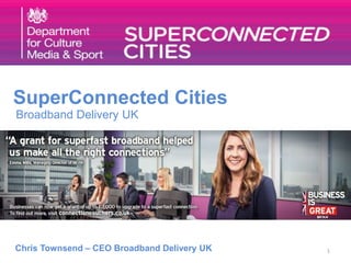 1 
SuperConnected Cities 
Broadband Delivery UK 
Chris Townsend – CEO Broadband Delivery UK 
 