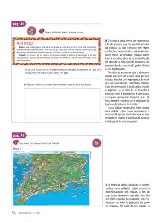 54 MATEMÁTICA - 5º ANO
pág. 46
5 O croqui é uma forma de representa-
ção do espaço que faz sentido estudar
na escola, já que consiste em repre-
sentações aproximadas da realidade.
Além disso, ao produzir croquis como
tarefa escolar, abre-se a possibilidade
de discutir a precisão do esquema de
representação construído pelos alunos
e sua legibilidade.
No item a), espera-se que o aluno res-
ponda que faria um croqui, uma vez que
o mapa envolve uma representação mais
precisa da realidade, com título, referen-
ciais de orientação e localização, escala
e legenda. Já no item b), o desenho é
pessoal, mas a expectativa é que todos
consigam apresentar imagens que, de
fato, tenham relação com a realidade do
bairro e do entorno da escola.
Caso julgue necessário mais tempo
para refletir sobre como representar o
entorno da escola, uma intervenção inte-
ressante é propor a construção coletiva
e dialogada de uma maquete.
pág. 47
6 A intenção desta atividade é contex-
tualizar uma reflexão sobre autoria e
intencionalidade nos mapas, a fim de
que todos observem que eles não são
um mero espelho da realidade, mas co-
municam ao leitor o propósito de quem
os realizou. No caso destes mapas, a
 