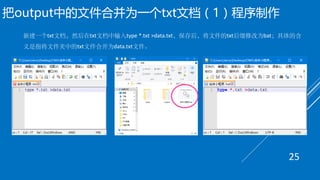 把output中的文件合并为一个txt文档（1）程序制作
新建一个txt文档，然后在txt文档中输入type *.txt >data.txt，保存后，将文件的txt后缀修改为bat；具体的含
义是指将文件夹中的txt文件合并为data.txt文件。
25
 