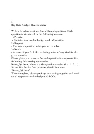 3
Big Data Analyst Questionnaire
Within this document are four different questions. Each
question is structured in the following manner:
1) Premise
- Contains any needed background information
2) Request
- The actual question, what you are to solve
3) Notes
- A space if you feel like including notes of any kind for the
given question
Please place your answer for each question in a separate file,
following this naming convention:
Name_Qn.docx, where n = the question number (i.e., 1, 2 ...).
So the file for the first question should be named
‘Name_Q1.docx’.
When complete, please package everything together and send
email responses to the designated POCs.
 