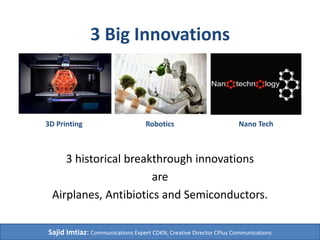 3 Big Innovations
3 historical breakthrough innovations
are
Airplanes, Antibiotics and Semiconductors.
3D Printing Robotics Nano Tech
Sajid Imtiaz: Communications Expert CDKN, Creative Director CPlus Communications
 