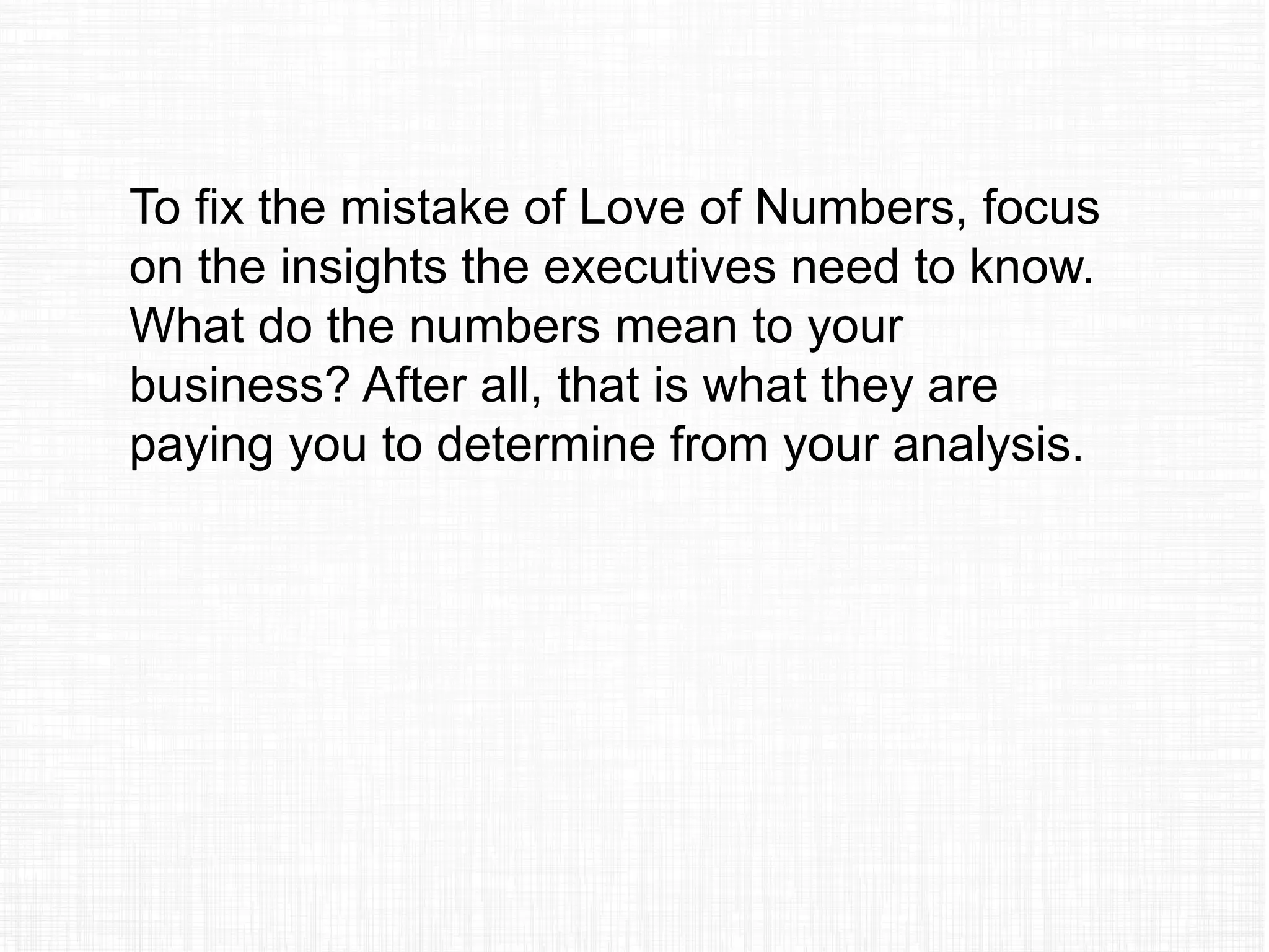 To fix the mistake of Love of Numbers, focus
on the insights the executives need to know.
What do the numbers mean to your
business? After all, that is what they are
paying you to determine from your analysis.
 