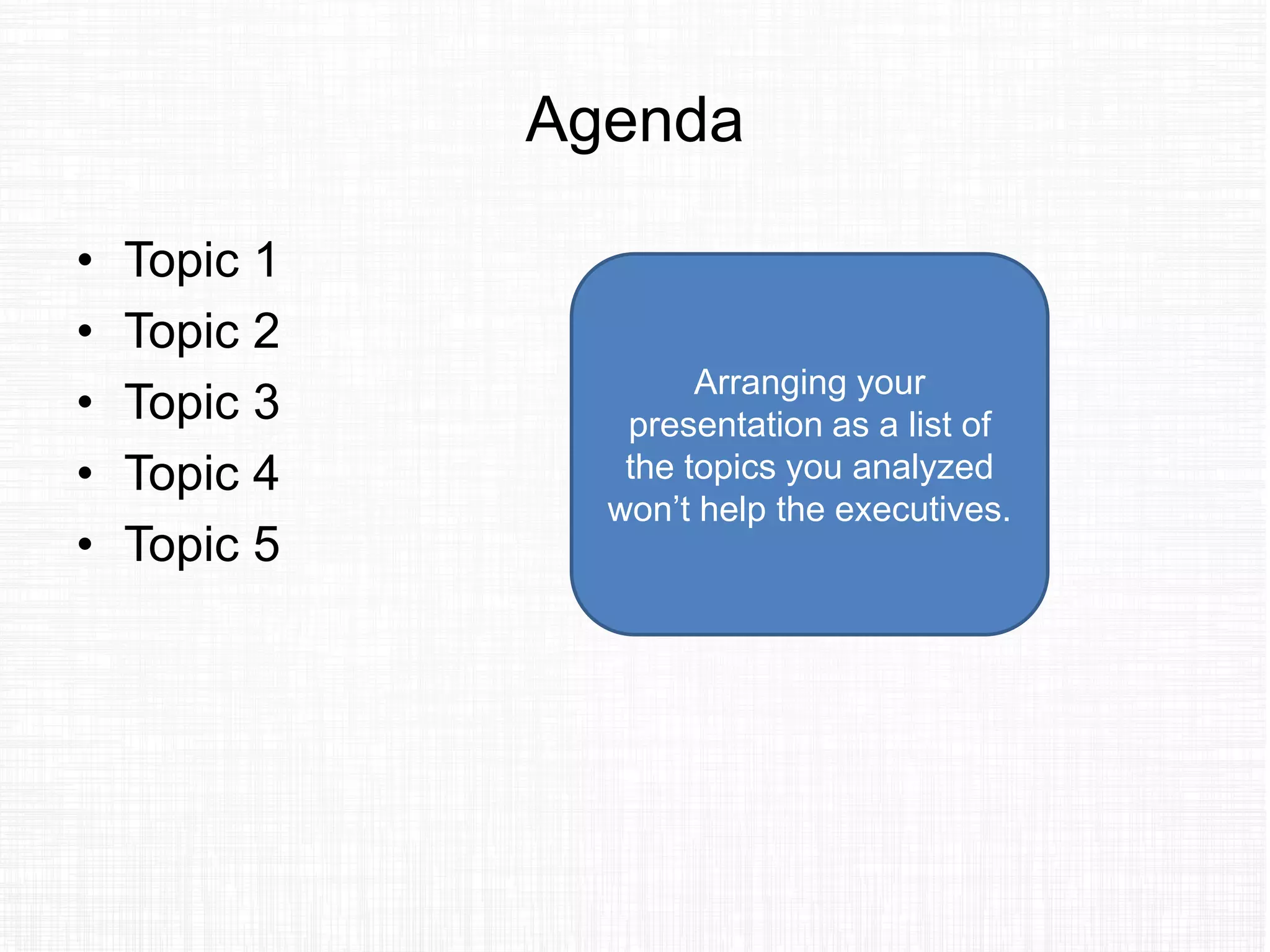 Agenda
• Topic 1
• Topic 2
• Topic 3
• Topic 4
• Topic 5
Arranging your
presentation as a list of
the topics you analyzed
won’t help the executives.
 