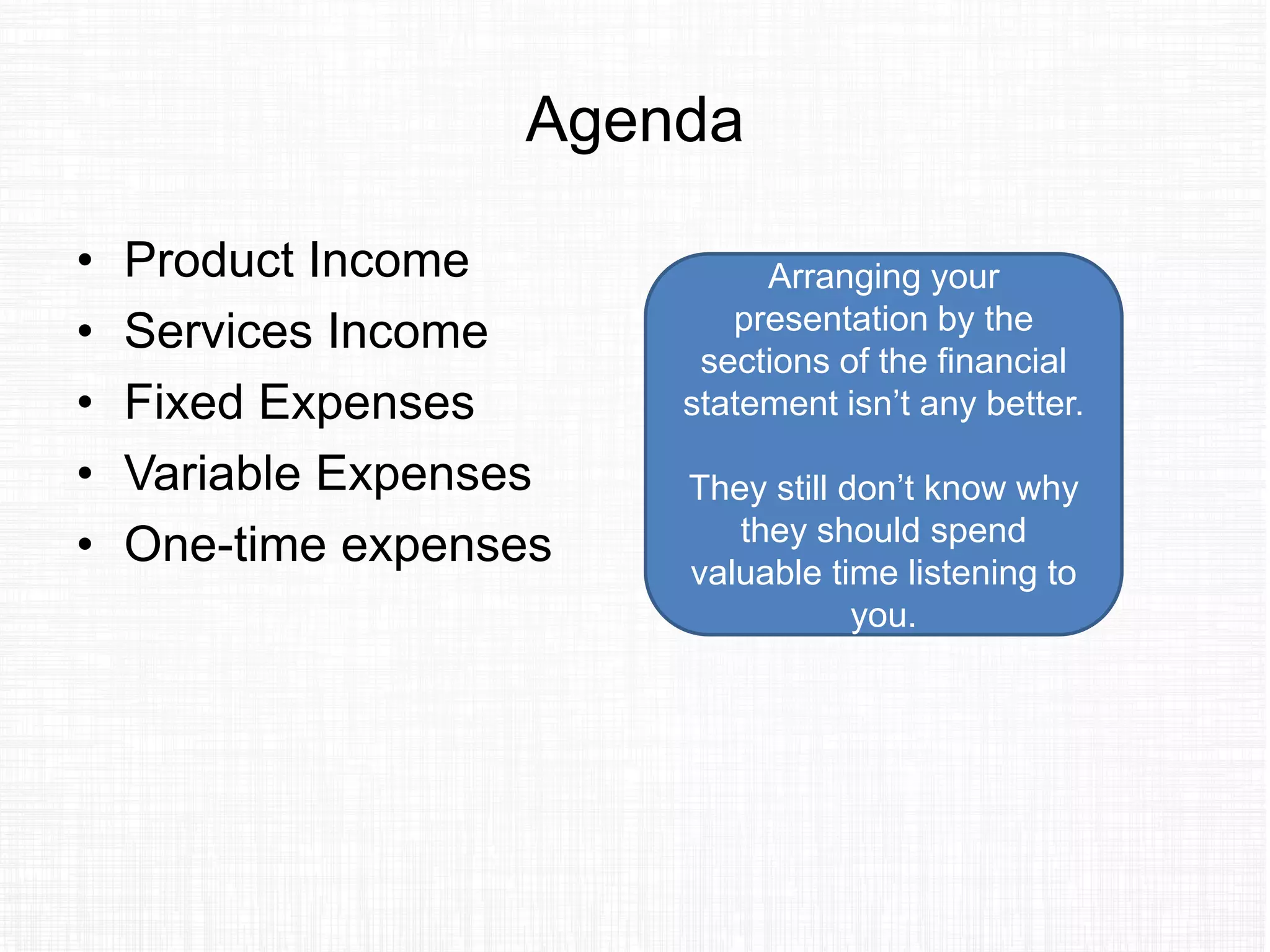 Agenda
• Product Income
• Services Income
• Fixed Expenses
• Variable Expenses
• One-time expenses
Arranging your
presentation by the
sections of the financial
statement isn’t any better.
They still don’t know why
they should spend
valuable time listening to
you.
 