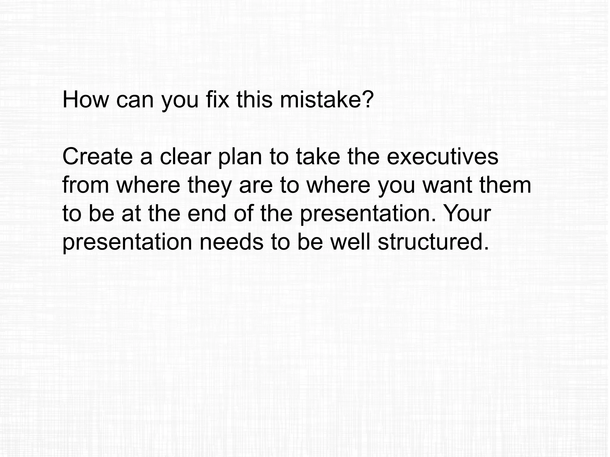 How can you fix this mistake?
Create a clear plan to take the executives
from where they are to where you want them
to be at the end of the presentation. Your
presentation needs to be well structured.
 