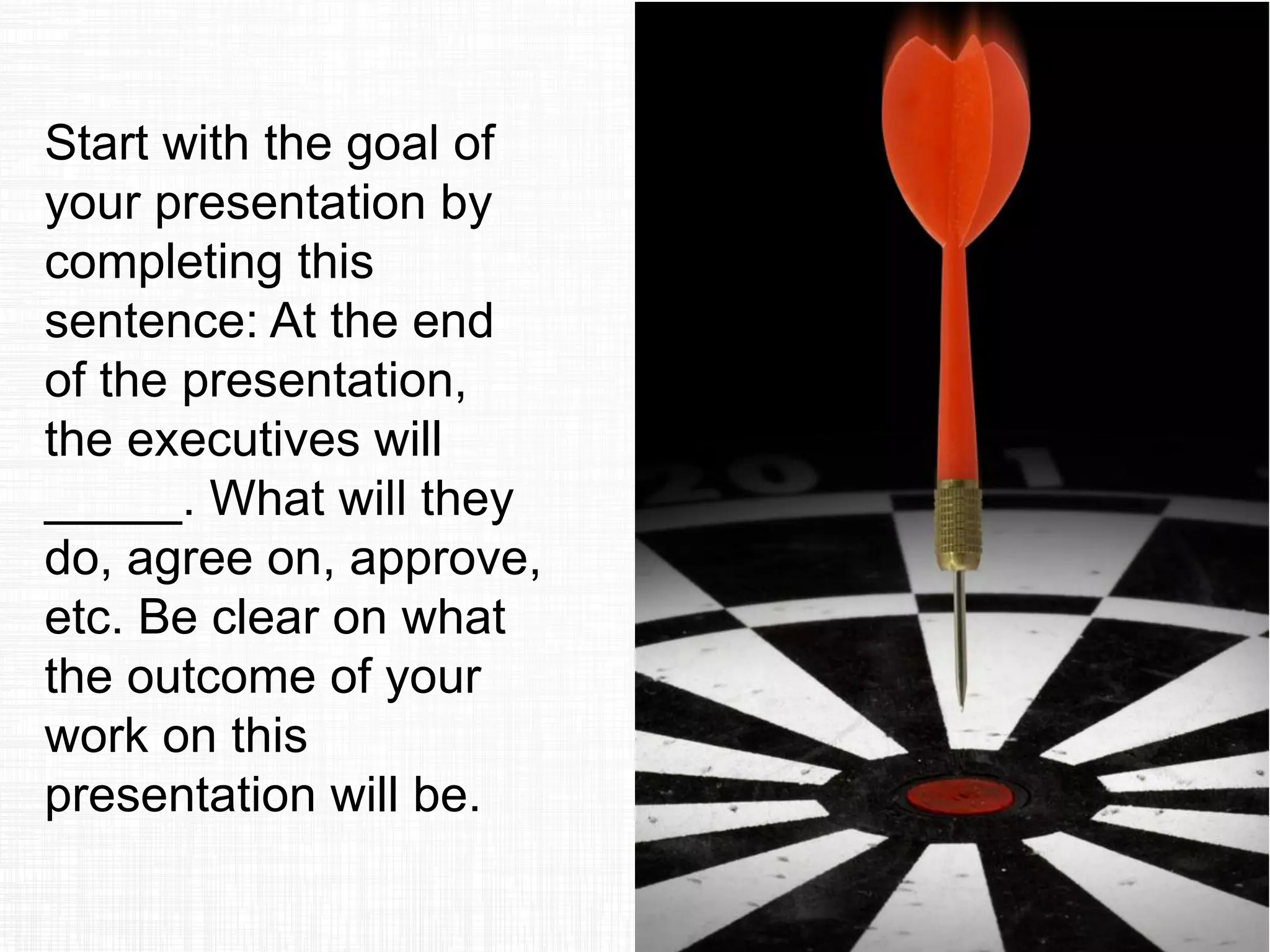 Start with the goal of
your presentation by
completing this
sentence: At the end
of the presentation,
the executives will
_____. What will they
do, agree on, approve,
etc. Be clear on what
the outcome of your
work on this
presentation will be.
 