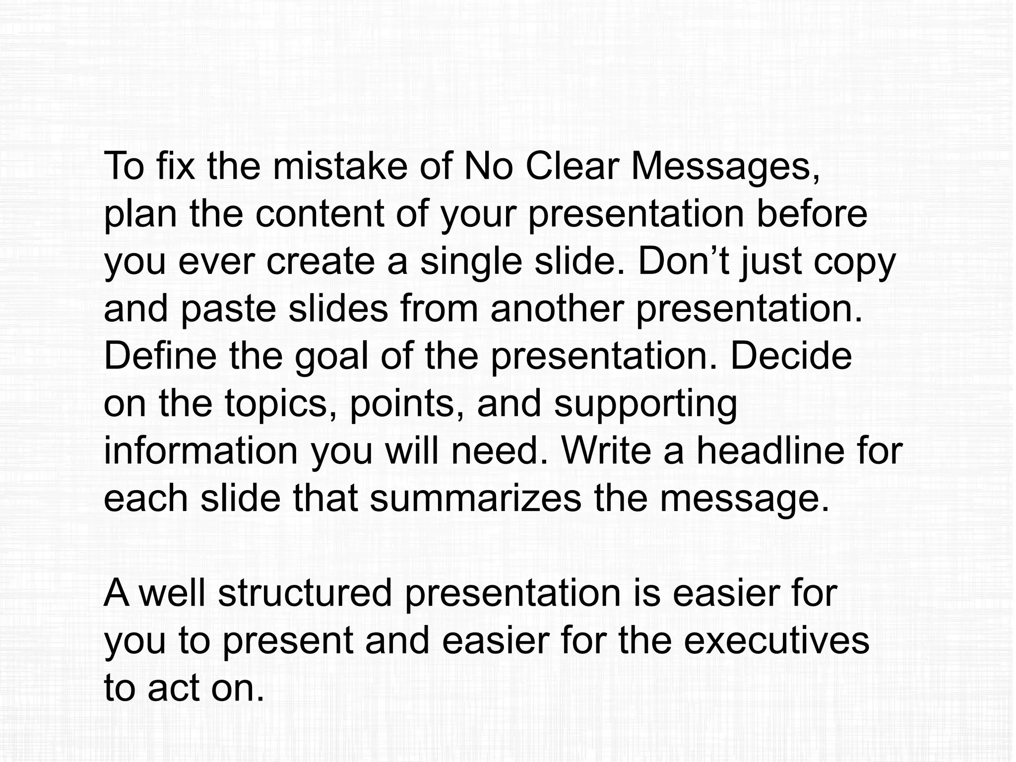 To fix the mistake of No Clear Messages,
plan the content of your presentation before
you ever create a single slide. Don’t just copy
and paste slides from another presentation.
Define the goal of the presentation. Decide
on the topics, points, and supporting
information you will need. Write a headline for
each slide that summarizes the message.
A well structured presentation is easier for
you to present and easier for the executives
to act on.
 
