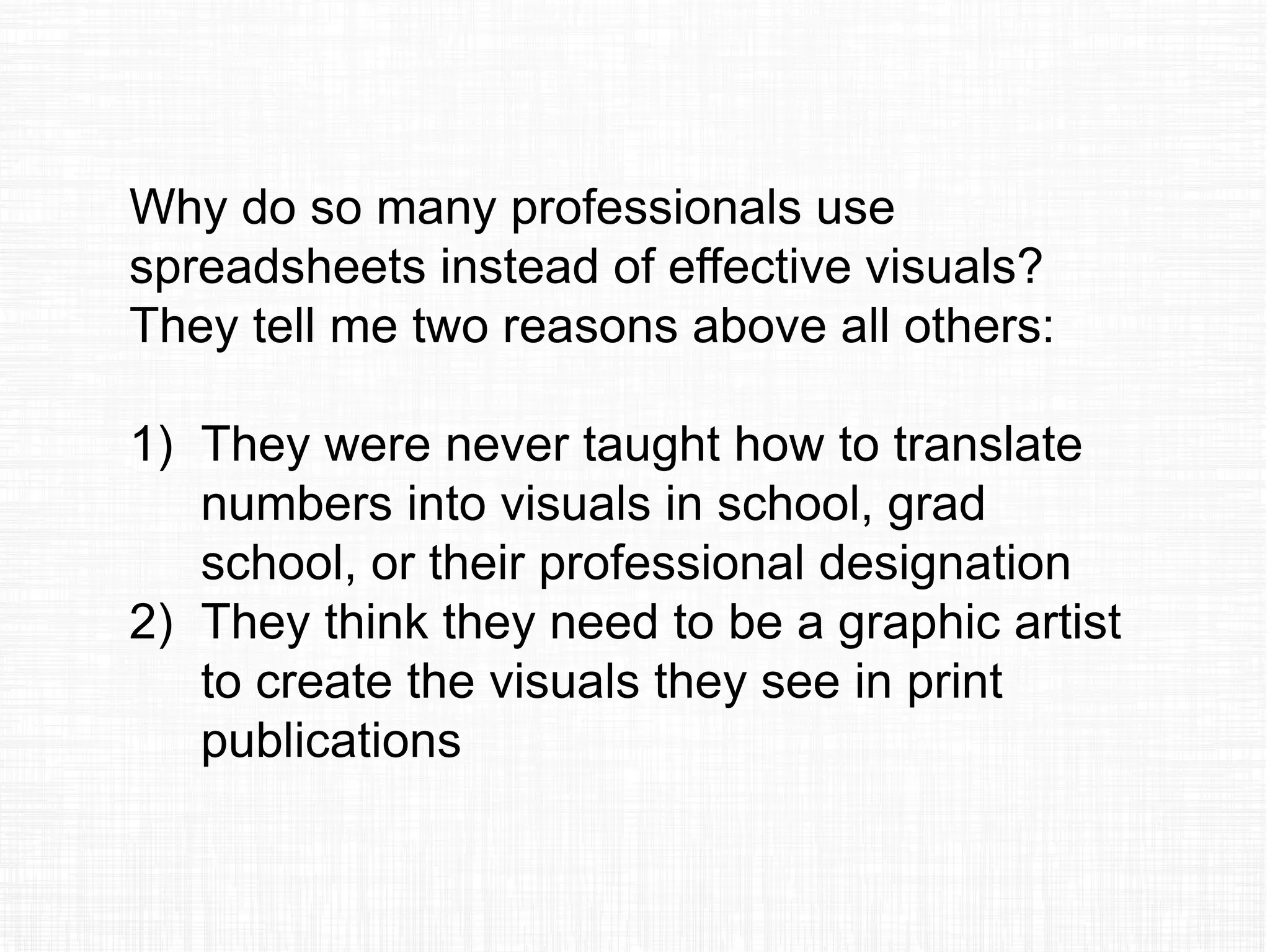 Why do so many professionals use
spreadsheets instead of effective visuals?
They tell me two reasons above all others:
1) They were never taught how to translate
numbers into visuals in school, grad
school, or their professional designation
2) They think they need to be a graphic artist
to create the visuals they see in print
publications
 