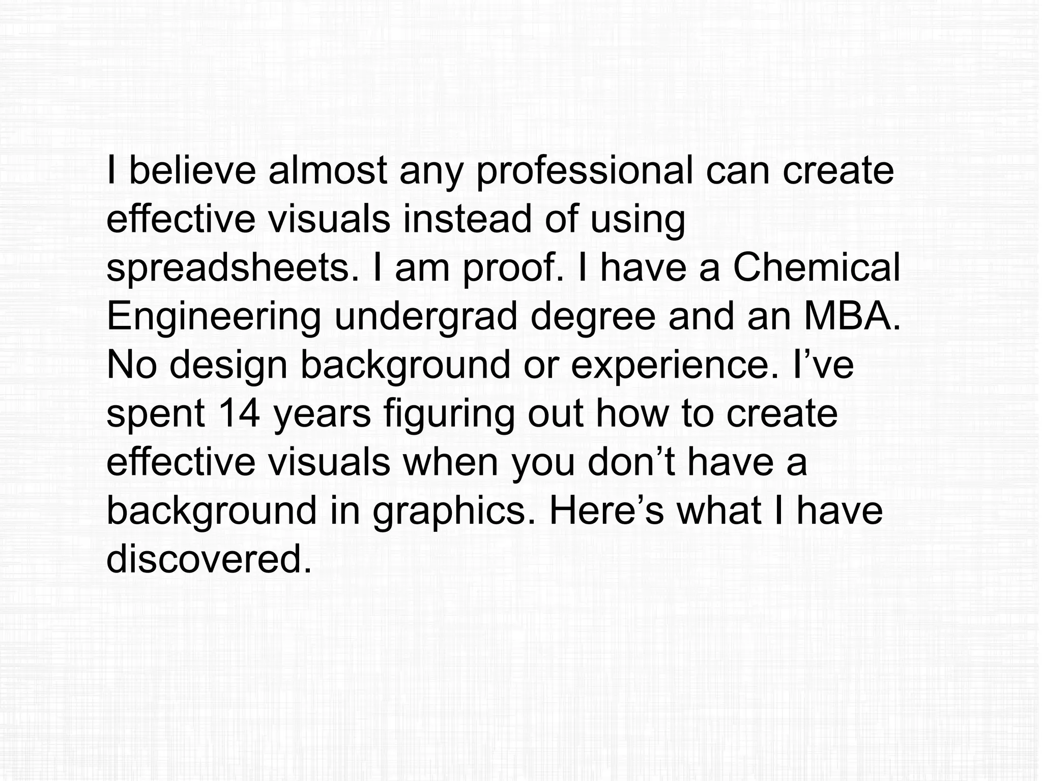 I believe almost any professional can create
effective visuals instead of using
spreadsheets. I am proof. I have a Chemical
Engineering undergrad degree and an MBA.
No design background or experience. I’ve
spent 14 years figuring out how to create
effective visuals when you don’t have a
background in graphics. Here’s what I have
discovered.
 