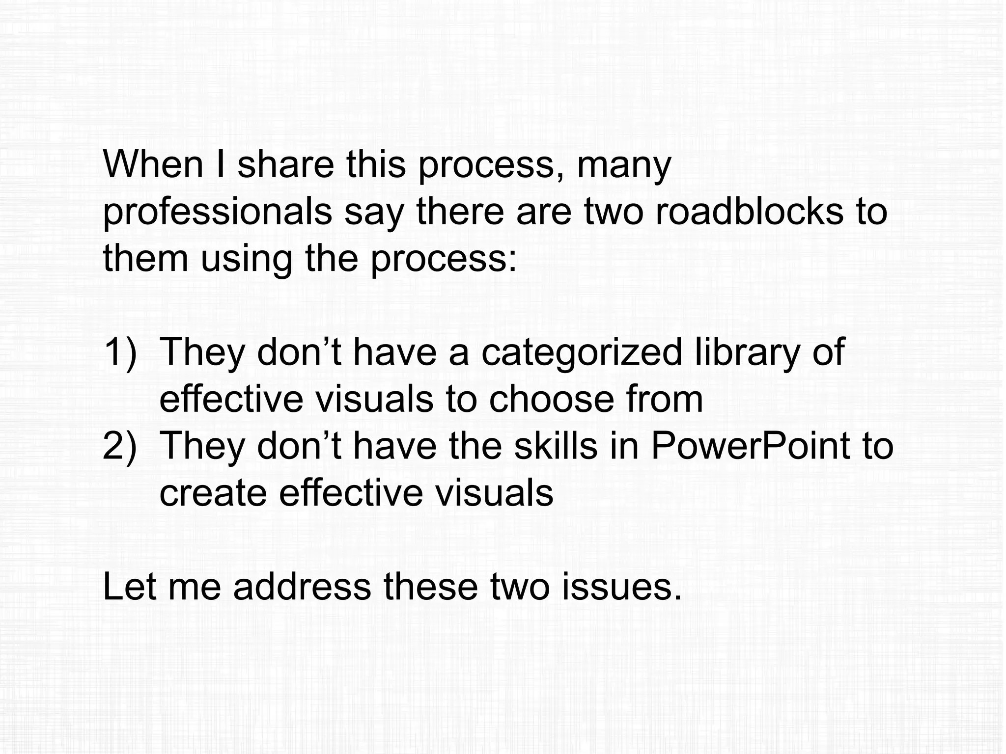 When I share this process, many
professionals say there are two roadblocks to
them using the process:
1) They don’t have a categorized library of
effective visuals to choose from
2) They don’t have the skills in PowerPoint to
create effective visuals
Let me address these two issues.
 