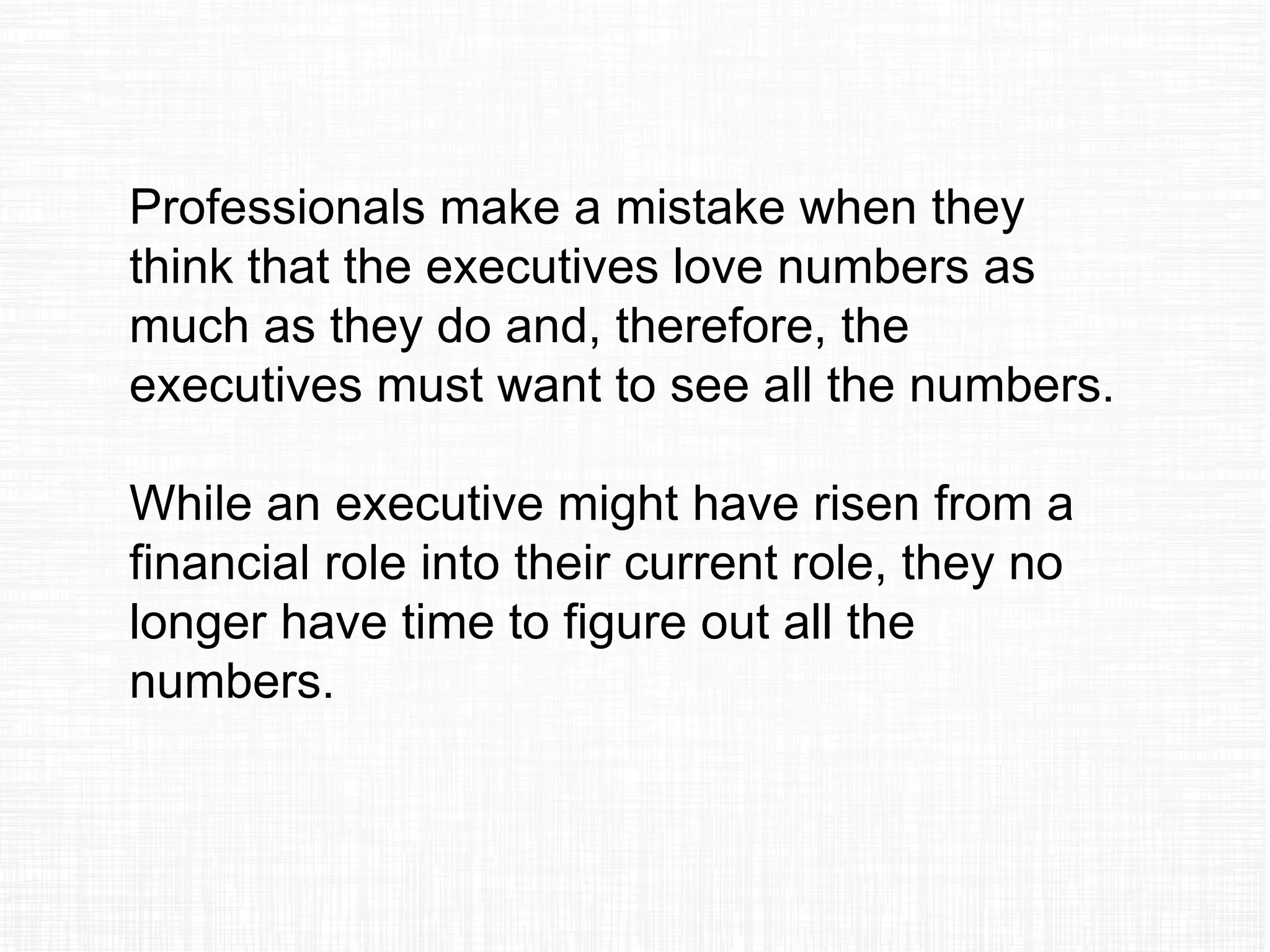 Professionals make a mistake when they
think that the executives love numbers as
much as they do and, therefore, the
executives must want to see all the numbers.
While an executive might have risen from a
financial role into their current role, they no
longer have time to figure out all the
numbers.
 