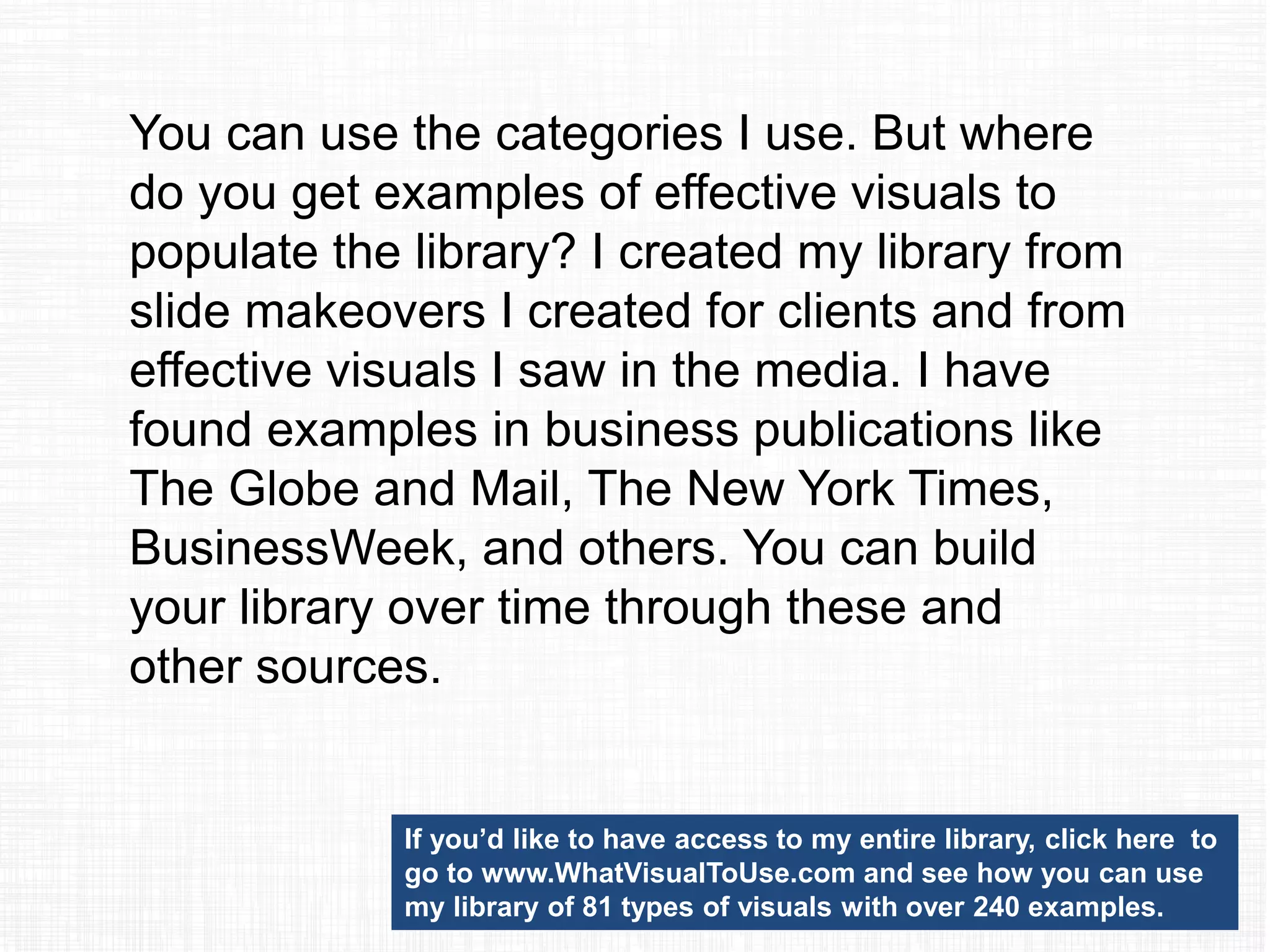 Once you have selected a visual,
how do you learn the skills to
create it? I have over 30
PowerPoint video tutorials on my
website at
ThinkOutsideTheSlide.com that
will get you started. I’ve also
published my Implementation
Guides that give step-by-step
instructions with screen shots
(this is the handout my
customized workshop
participants get).
 
