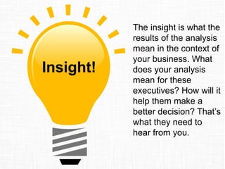 The insight is what the
results of the analysis
mean in the context of
your business. What
does your analysis
mean for these
executives? How will it
help them make a
better decision? That’s
what they need to
hear from you.
Insight!
 