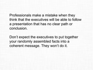 Professionals make a mistake when they
think that the executives will be able to follow
a presentation that has no clear path or
conclusion.
Don’t expect the executives to put together
your randomly assembled facts into a
coherent message. They won’t do it.
 