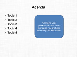 Agenda
• Topic 1
• Topic 2
• Topic 3
• Topic 4
• Topic 5
Arranging your
presentation as a list of
the topics you analyzed
won’t help the executives.
 