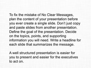 To fix the mistake of No Clear Messages,
plan the content of your presentation before
you ever create a single slide. Don’t just copy
and paste slides from another presentation.
Define the goal of the presentation. Decide
on the topics, points, and supporting
information you will need. Write a headline for
each slide that summarizes the message.
A well structured presentation is easier for
you to present and easier for the executives
to act on.
 