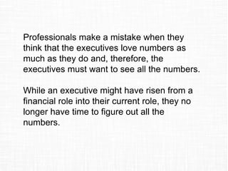 Professionals make a mistake when they
think that the executives love numbers as
much as they do and, therefore, the
executives must want to see all the numbers.
While an executive might have risen from a
financial role into their current role, they no
longer have time to figure out all the
numbers.
 