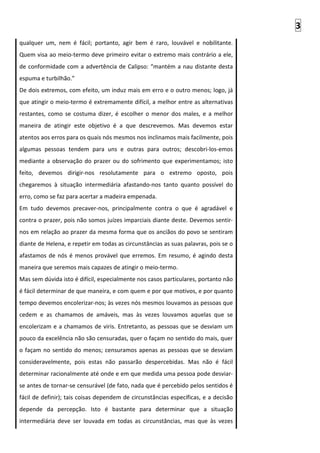 3
qualquer um, nem é fácil; portanto, agir bem é raro, louvável e nobilitante.
Quem visa ao meio-termo deve primeiro evitar o extremo mais contrário a ele,
de conformidade com a advertência de Calipso: “mantém a nau distante desta
espuma e turbilhão.”
De dois extremos, com efeito, um induz mais em erro e o outro menos; logo, já
que atingir o meio-termo é extremamente difícil, a melhor entre as alternativas
restantes, como se costuma dizer, é escolher o menor dos males, e a melhor
maneira de atingir este objetivo é a que descrevemos. Mas devemos estar
atentos aos erros para os quais nós mesmos nos inclinamos mais facilmente, pois
algumas pessoas tendem para uns e outras para outros; descobri-los-emos
mediante a observação do prazer ou do sofrimento que experimentamos; isto
feito, devemos dirigir-nos resolutamente para o extremo oposto, pois
chegaremos à situação intermediária afastando-nos tanto quanto possível do
erro, como se faz para acertar a madeira empenada.
Em tudo devemos precaver-nos, principalmente contra o que é agradável e
contra o prazer, pois não somos juízes imparciais diante deste. Devemos sentir-
nos em relação ao prazer da mesma forma que os anciãos do povo se sentiram
diante de Helena, e repetir em todas as circunstâncias as suas palavras, pois se o
afastamos de nós é menos provável que erremos. Em resumo, é agindo desta
maneira que seremos mais capazes de atingir o meio-termo.
Mas sem dúvida isto é difícil, especialmente nos casos particulares, portanto não
é fácil determinar de que maneira, e com quem e por que motivos, e por quanto
tempo devemos encolerizar-nos; às vezes nós mesmos louvamos as pessoas que
cedem e as chamamos de amáveis, mas às vezes louvamos aquelas que se
encolerizam e a chamamos de viris. Entretanto, as pessoas que se desviam um
pouco da excelência não são censuradas, quer o façam no sentido do mais, quer
o façam no sentido do menos; censuramos apenas as pessoas que se desviam
consideravelmente, pois estas não passarão despercebidas. Mas não é fácil
determinar racionalmente até onde e em que medida uma pessoa pode desviar-
se antes de tornar-se censurável (de fato, nada que é percebido pelos sentidos é
fácil de definir); tais coisas dependem de circunstâncias específicas, e a decisão
depende da percepção. Isto é bastante para determinar que a situação
intermediária deve ser louvada em todas as circunstâncias, mas que às vezes
 